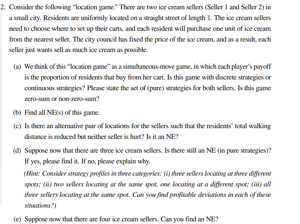 2. Consider the following "location game." There are two ice cream sellers (Seller 1 and Seller 2) in
a small city. Residents are uniformly located on a straight street of length 1. The ice cream sellers
need to choose where to set up their carts, and each resident will purchase one unit of ice cream
from the nearest seller. The city council has fixed the price of the ice cream, and as a result, each
seller just wants sell as much ice cream as possible.
(a) We think of this "location game" as a simultaneous-move game, in which each player's payoff
is the proportion of residents that buy from her cart. Is this game with discrete strategies or
continuous strategies? Please state the set of (pure) strategies for both sellers. Is this game
zero-sum or non-zero-sum?
(b) Find all NE(s) of this game.
(c) Is there an alternative pair of locations for the sellers such that the residents’ total walking
distance is reduced but neither seller is hurt? Is it an NE?
(d) Suppose now that there are three ice cream sellers. Is there still an NE (in pure strategies)?
If yes, please find it. If no, please explain why.
(Hint: Consider strategy profiles in three categories: (i) three sellers locating at three different
spots; (ii) two sellers locating at the same spot, one locating at a different spot; (iii) all
three sellers locating at the same spot. Can you find profitable deviations in each of these
situations?)
(e) Suppose now that there are four ice cream sellers. Can you find an NE?