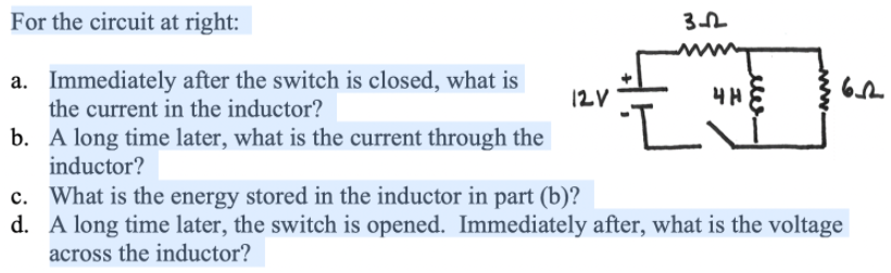 For the circuit at right:
a. Immediately after the switch is closed, what is
the current in the inductor?
12V
b. A long time later, what is the current through the
inductor?
c. What is the energy stored in the inductor in part (b)?
d. A long time later, the switch is opened. Immediately after, what is the voltage
across the inductor?
