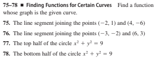 75-78 - Finding Functions for Certain Curves Find a function
whose graph is the given curve.
75. The line segment joining the points (–2, 1) and (4, –6)
76. The line segment joining the points (-3, –2) and (6, 3)
77. The top half of the circle x² + y? = 9
78. The bottom half of the circle x? + y² = 9
