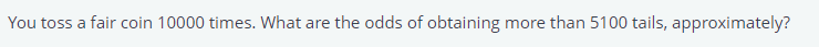 You toss a fair coin 10000 times. What are the odds of obtaining
more than 5100 tails, approximately?
