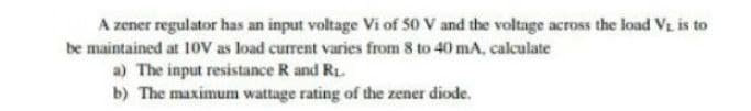 A zener regulator has an input voltage Vi of 50 V and the voltage across the load Vi is to
be maintained at 10V as load current varies from 8 to 40 mA, calculate
a) The input resistance R and R1.
b) The maximum wattage rating of the zener diode.
