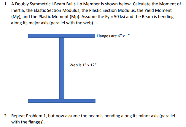 1. A Doubly Symmetric l-Beam Built-Up Member is shown below. Calculate the Moment of
Inertia, the Elastic Section Modulus, the Plastic Section Modulus, the Yield Moment
(My), and the Plastic Moment (Mp). Assume the Fy = 50 ksi and the Beam is bending
along its major axis (parallel with the web)
Flanges are 6" x 1"
Web is 1" x 12"
2. Repeat Problem 1, but now assume the beam is bending along its minor axis (parallel
with the flanges).
