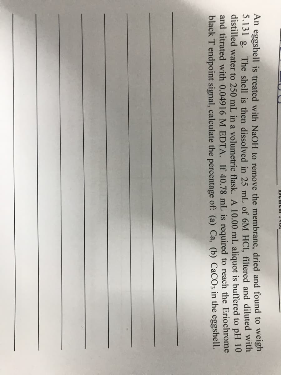 Dench NO.
An eggshell is treated with NaOH to remove the membrane, dried and found to weigh
5.131 g. The shell is then dissolved in 25 mL of 6M HCI, filtered and diluted with
distilled water to 250 mL in a volumetric flask. A 10.00 mL aliquot is buffered to pH 10
and titrated with 0.04916 M EDTA. If 40.78 mL is required to reach the Eriochrome
black T endpoint signal, calculate the percentage of: (a) Ca, (b) CaCO3 in the eggshell.
