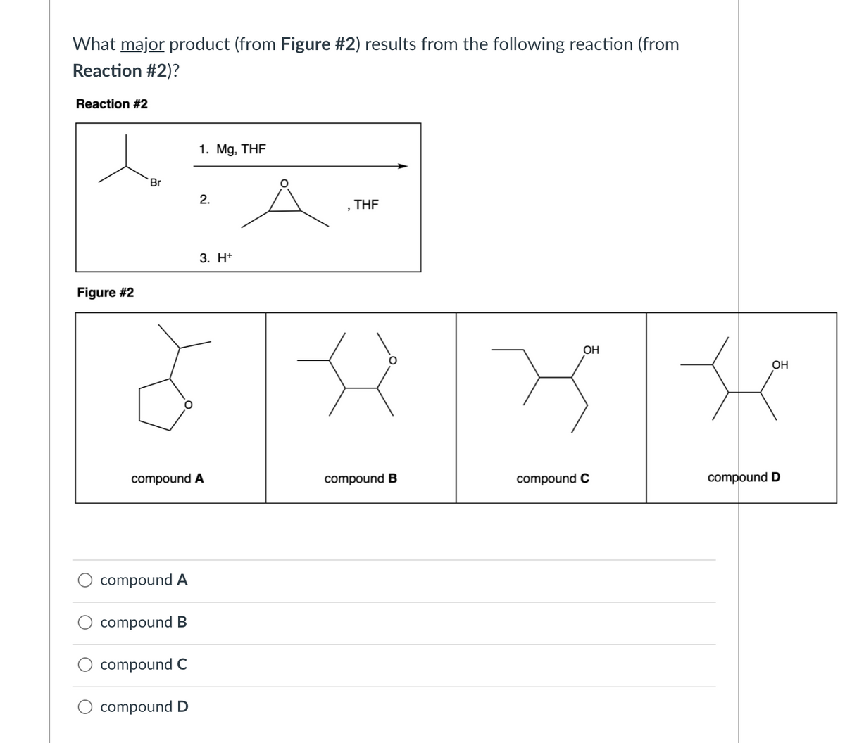 What major product (from Figure #2) results from the following reaction (from
Reaction #2)?
Reaction #2
1. Mg, THF
Br
2.
THE
3. H+
Figure #2
OH
OH
compound A
compound B
compound C
compound D
compound A
compound B
compound C
compound D
