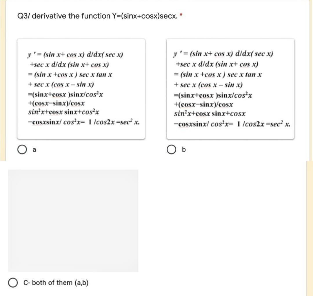 Q3/ derivative the function Y=(sinx+cosx)secx. *
y'= (sin x+ cos x) d/dx( sec x)
+sec x d/dx (sin x+ cos x)
y'= (sin x+ cos x) d/dx( sec x)
+sec x d/dx (sin x+ cos x)
= (sin x +cos x) sec x tan x
+ sec x (cos x - sin x)
(sin x +cos x) sec x tan x
+ sec x (cos x- sin x)
=(sinx+cosx )sinx/cos'x
+(cosx-sinx)/cosx
sin'x+cosx sinx+cos'x
=(sinx+cosx )sinx/cos'x
+(cosx-sinx)/cosx
sin?x+cosx sinx+cosx
-cosxsinx/ cos?x= 1 /cos2x sec? x.
-cosxsinx/ cos'x= 1 /cos2x sec x.
C- both of them (a,b)
