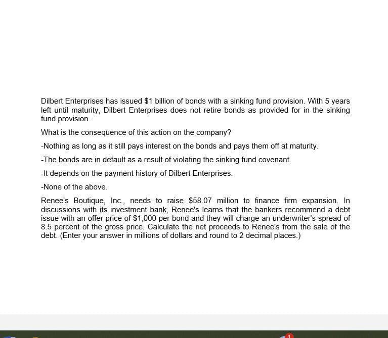 Dilbert Enterprises has issued $1 billion of bonds with a sinking fund provision. With 5 years
left until maturity, Dilbert Enterprises does not retire bonds as provided for in the sinking
fund provision.
What is the consequence of this action on the company?
-Nothing as long as it still pays interest on the bonds and pays them off at maturity.
-The bonds are in default as a result of violating the sinking fund covenant.
-It depends on the payment history of Dilbert Enterprises.
-None of the above.
Renee's Boutique, Inc., needs to raise $58.07 million to finance firm expansion. In
discussions with its investment bank, Renee's learns that the bankers recommend a debt
issue with an offer price of $1,000 per bond and they will charge an underwriter's spread of
8.5 percent of the gross price. Calculate the net proceeds to Renee's from the sale of the
debt. (Enter your answer in millions of dollars and round to 2 decimal places.)