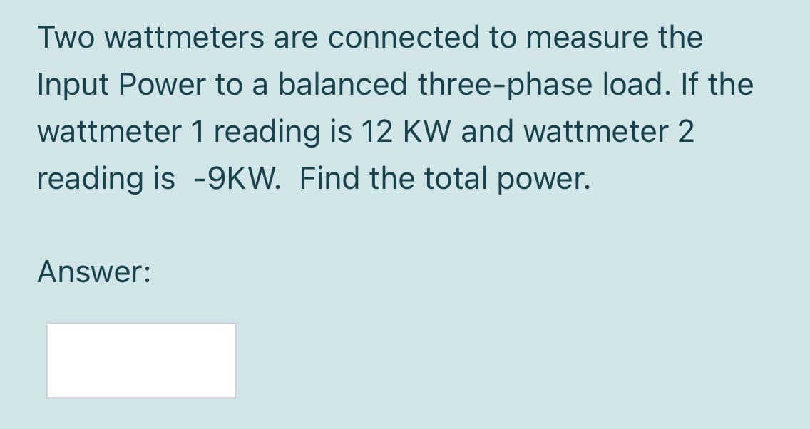 Two wattmeters are connected to measure the
Input Power to a balanced three-phase load. If the
wattmeter 1 reading is 12 KW and wattmeter 2
reading is -9KW. Find the total power.
Answer:
