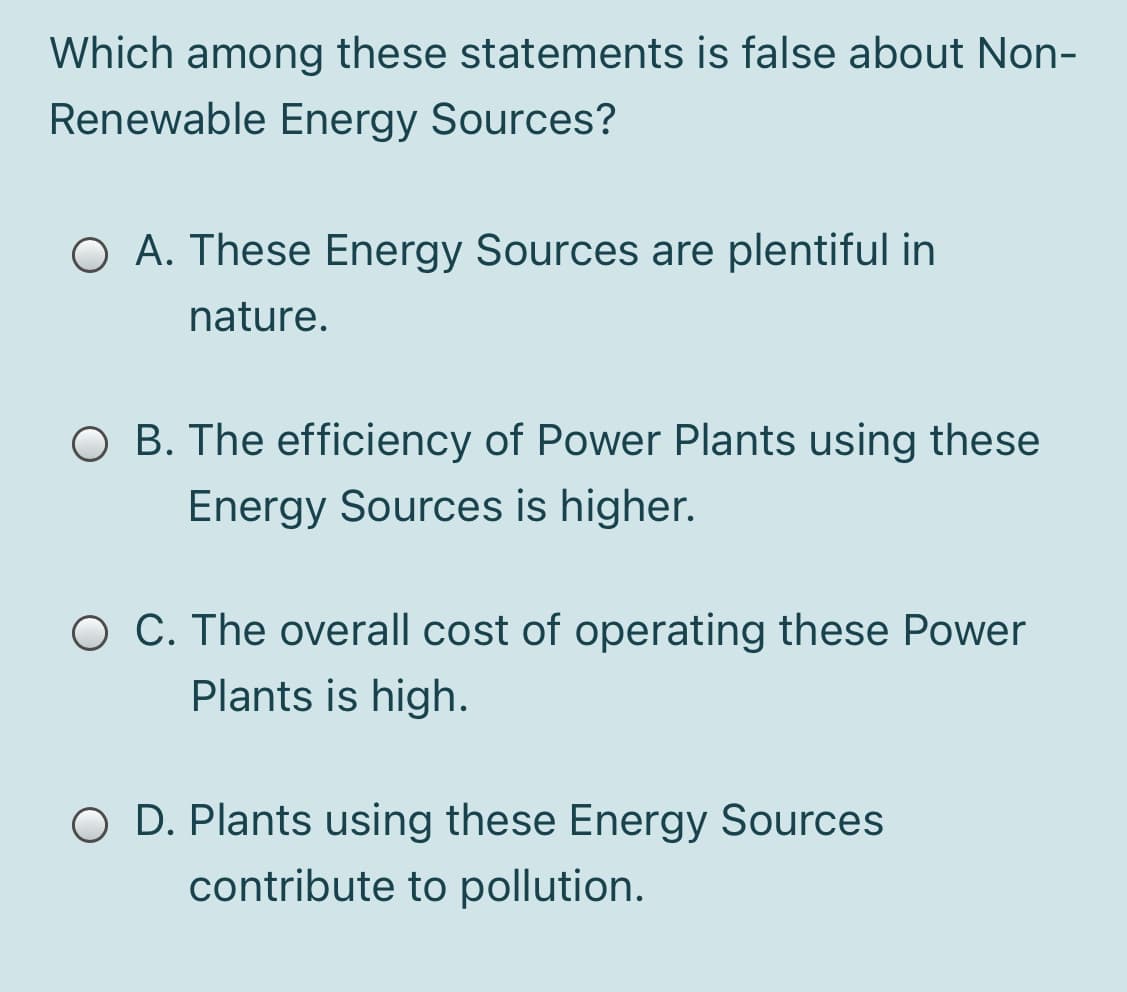 Which among these statements is false about Non-
Renewable Energy Sources?
O A. These Energy Sources are plentiful in
nature.
O B. The efficiency of Power Plants using these
Energy Sources is higher.
O C. The overall cost of operating these Power
Plants is high.
O D. Plants using these Energy Sources
contribute to pollution.
