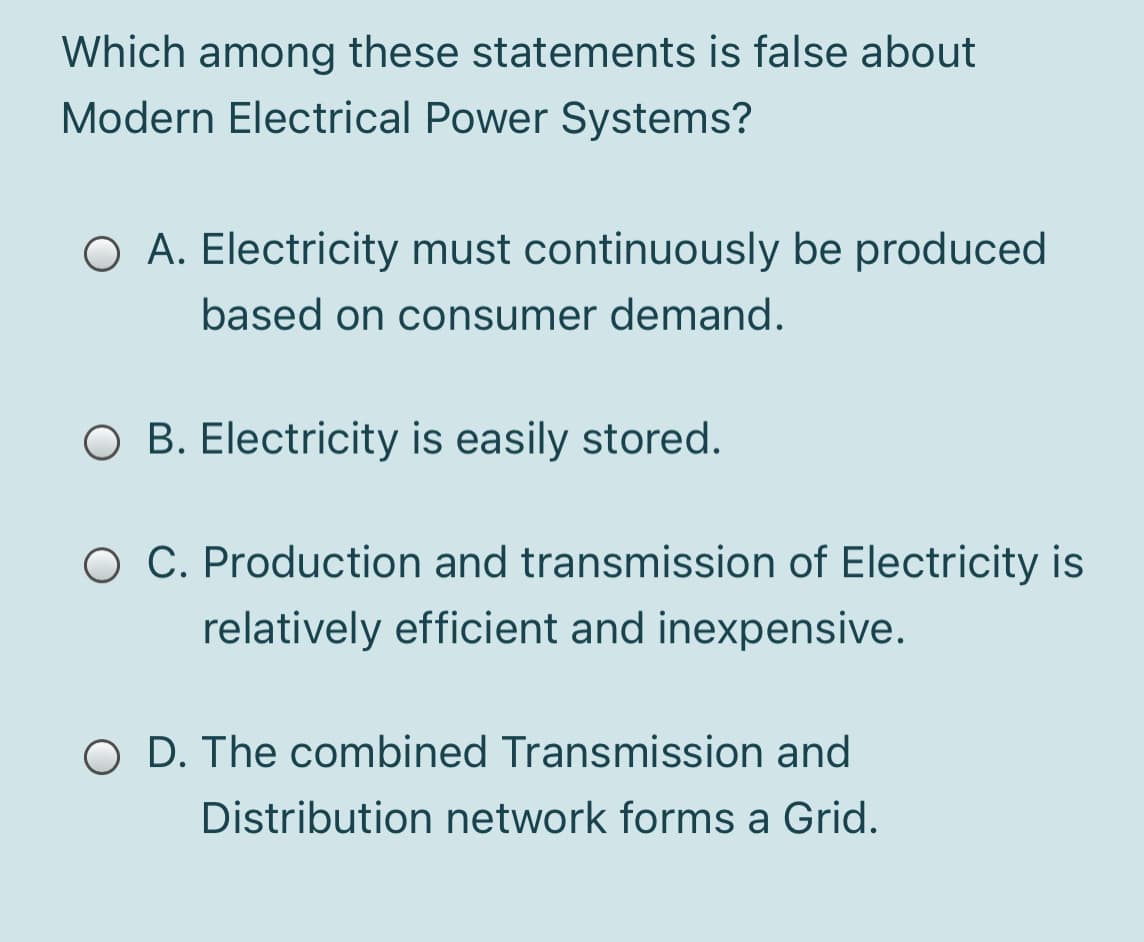 Which among these statements is false about
Modern Electrical Power Systems?
O A. Electricity must continuously be produced
based on consumer demand.
O B. Electricity is easily stored.
C. Production and transmission of Electricity is
relatively efficient and inexpensive.
O D. The combined Transmission and
Distribution network forms a Grid.
