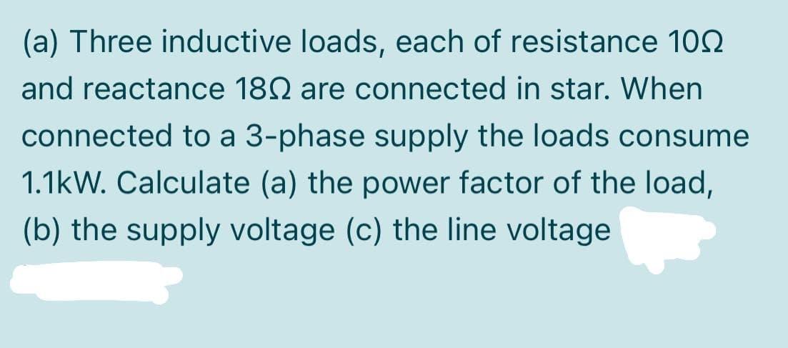 (a) Three inductive loads, each of resistance 102
and reactance 180 are connected in star. When
connected to a 3-phase supply the loads consume
1.1kW. Calculate (a) the power factor of the load,
(b) the supply voltage (c) the line voltage
