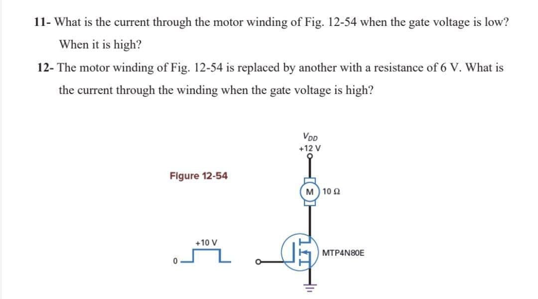 11- What is the current through the motor winding of Fig. 12-54 when the gate voltage is low?
When it is high?
12- The motor winding of Fig. 12-54 is replaced by another with a resistance of 6 V. What is
the current through the winding when the gate voltage is high?
VDD
+12V
Figure 12-54
M 10 2
사
+10 V
MTP4N80E