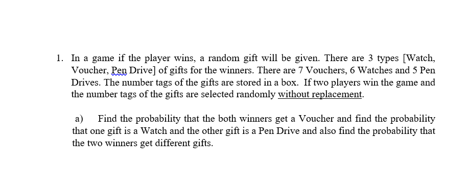 1. In a game if the player wins, a random gift will be given. There are 3 types [Watch,
Voucher, Pen Drive] of gifts for the winners. There are 7 Vouchers, 6 Watches and 5 Pen
Drives. The number tags of the gifts are stored in a box. If two players win the game and
the number tags of the gifts are selected randomly without replacement.
a) Find the probability that the both winners get a Voucher and find the probability
that one gift is a Watch and the other gift is a Pen Drive and also find the probability that
the two winners get different gifts.