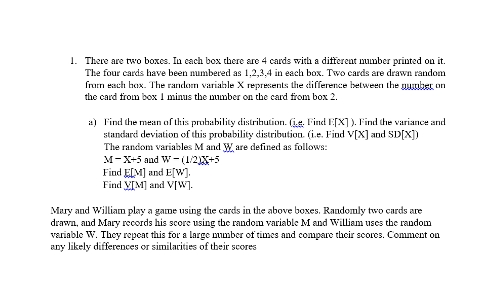 1. There are two boxes. In each box there are 4 cards with a different number printed on it.
The four cards have been numbered as 1,2,3,4 in each box. Two cards are drawn random
from each box. The random variable X represents the difference between the number on
the card from box 1 minus the number on the card from box 2.
a) Find the mean of this probability distribution. (į.e. Find E[X]). Find the variance and
standard deviation of this probability distribution. (i.e. Find V[X] and SD[X])
The random variables M and Ware defined as follows:
M = X+5 and W = (1/2)X+5
Find E[M] and E[W].
Find V[M] and V[W].
Mary and William play a game using the cards in the above boxes. Randomly two cards are
drawn, and Mary records his score using the random variable M and William uses the random
variable W. They repeat this for a large number of times and compare their scores. Comment on
any likely differences or similarities of their scores