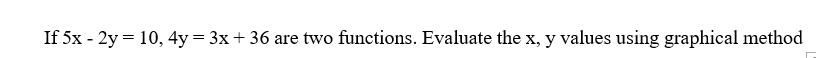 If 5x - 2y = 10, 4y = 3x+36 are two functions. Evaluate the x, y values using graphical method