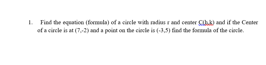 1.
Find the equation (formula) of a circle with radius r and center C(hk) and if the Center
of a circle is at (7,-2) and a point on the circle is (-3,5) find the formula of the circle.