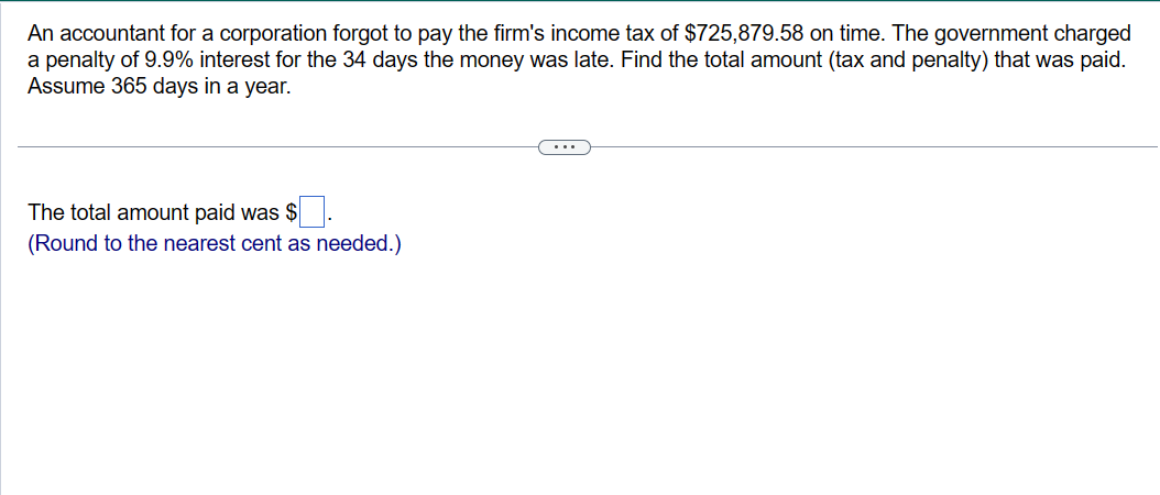 An accountant for a corporation forgot to pay the firm's income tax of $725,879.58 on time. The government charged
a penalty of 9.9% interest for the 34 days the money was late. Find the total amount (tax and penalty) that was paid.
Assume 365 days in a year.
The total amount paid was
(Round to the nearest cent as needed.)