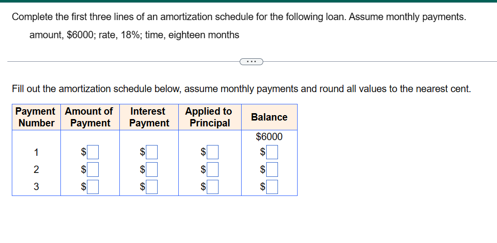 Complete the first three lines of an amortization schedule for the following loan. Assume monthly payments.
amount, $6000; rate, 18%; time, eighteen months
Fill out the amortization schedule below, assume monthly payments and round all values to the nearest cent.
Payment Amount of Interest Applied to
Number
Payment
Payment
Principal
123
$
$
LA GA
$
$
$
GALA
$
$
$
Balance
$6000
$
$
$