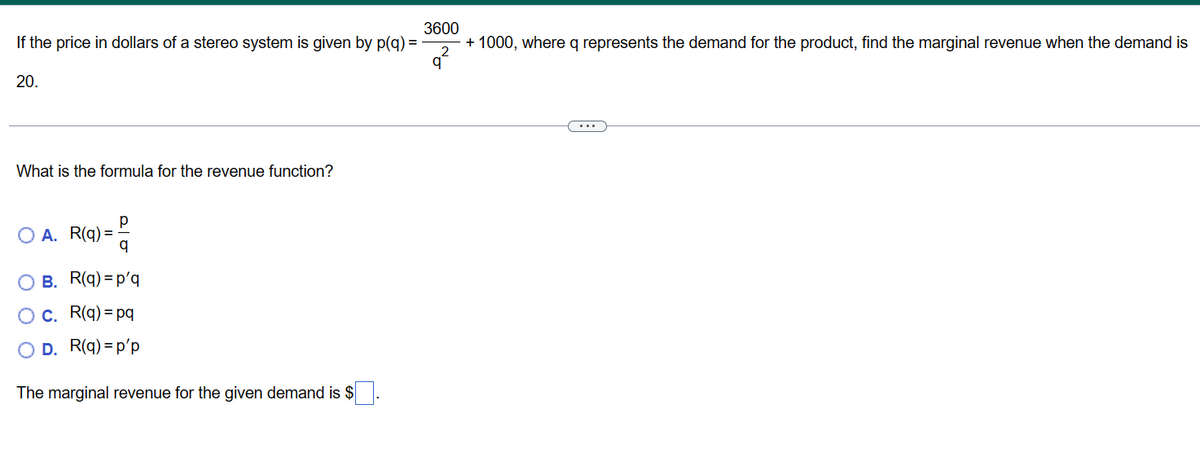 If the price in dollars of a stereo system is given by p(q) =
20.
What is the formula for the revenue function?
A. R(q) =
q
B. R(q) =p'q
c. R(q) = pq
D. R(q) =p'p
The marginal revenue for the given demand is $
3600
+ 1000, where q represents the demand for the product, find the marginal revenue when the demand is