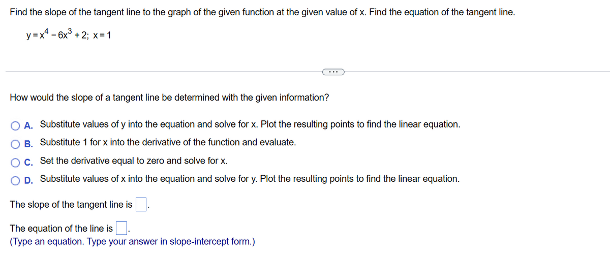 Find the slope of the tangent line to the graph of the given function at the given value of x. Find the equation of the tangent line.
y = x² - 6x³ + 2; x = 1
How would the slope of a tangent line be determined with the given information?
A. Substitute values of y into the equation and solve for x. Plot the resulting points to find the linear equation.
B. Substitute 1 for x into the derivative of the function and evaluate.
C. Set the derivative equal to zero and solve for x.
D. Substitute values of x into the equation and solve for y. Plot the resulting points to find the linear equation.
The slope of the tangent line is.
The equation of the line is
(Type an equation. Type your answer in slope-intercept form.)