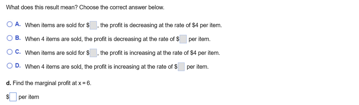 What does this result mean? Choose the correct answer below.
A. When items are sold for $
the profit is decreasing at the rate of $4 per item.
1
per item.
of $4 per item.
per item.
B. When 4 items are sold, the profit is decreasing at the rate of $
C. When items are sold for $
the profit is increasing at the rate
1
D. When 4 items are sold, the profit is increasing at the rate of $
d. Find the marginal profit at x = 6.
per item