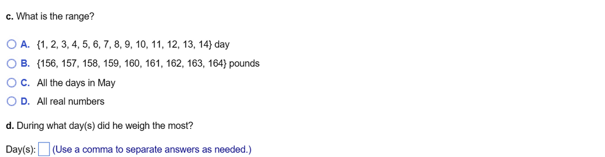 c. What is the range?
O A. {1, 2, 3, 4, 5, 6, 7, 8, 9, 10, 11, 12, 13, 14} day
O B. {156, 157, 158, 159, 160, 161, 162, 163, 164} pounds
C. All the days in May
O D. All real numbers
d. During what day(s) did he weigh the most?
Day(s):
(Use a comma to separate answers as needed.)