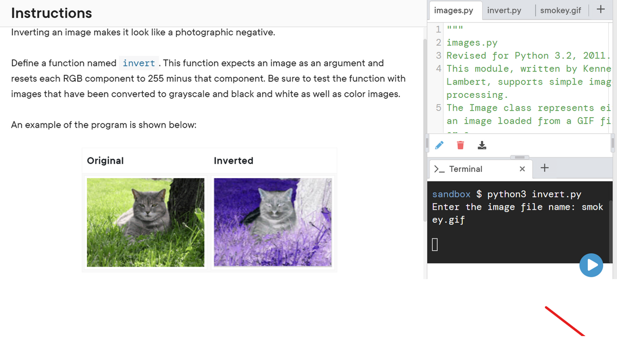 Instructions
Inverting an image makes it look like a photographic negative.
Define a function named invert. This function expects an image as an argument and
resets each RGB component to 255 minus that component. Be sure to test the function with
images that have been converted to grayscale and black and white as well as color images.
An example of the program is shown below:
Original
Inverted
images.py invert.py smokey.gif
1 "
2 images.py
3 Revised for Python 3.2, 2011.
4 This module, written by Kenne
Lambert, supports simple imag
processing.
5 The Image class represents ei
an image loaded from a GIF fi
>_ Terminal
X +
sandbox $ python3 invert.py
Enter the image file name: smok
ey.gif
0