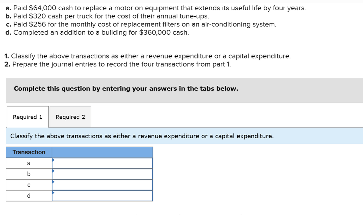 a. Paid $64,000 cash to replace a motor on equipment that extends its useful life by four years.
b. Paid $320 cash per truck for the cost of their annual tune-ups.
c. Paid $256 for the monthly cost of replacement filters on an air-conditioning system.
d. Completed an addition to a building for $360,000 cash.
1. Classify the above transactions as either a revenue expenditure or a capital expenditure.
2. Prepare the journal entries to record the four transactions from part 1.
Complete this question by entering your answers in the tabs below.
Required 1 Required 2
Classify the above transactions as either a revenue expenditure or a capital expenditure.
Transaction
a
b
с
d