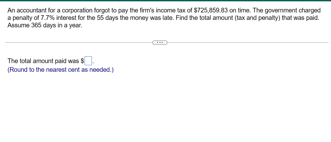 An accountant for a corporation forgot to pay the firm's income tax of $725,859.83 on time. The government charged
a penalty of 7.7% interest for the 55 days the money was late. Find the total amount (tax and penalty) that was paid.
Assume 365 days in a year.
The total amount paid was $
(Round to the nearest cent as needed.)