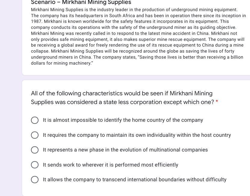 Scenario - Mirkhani Mining Supplies
Mirkhani Mining Supplies is the industry leader in the production of underground mining equipment.
The company has its headquarters in South Africa and has been in operation there since its inception in
1987. Mirkhani is known worldwide for the safety features it incorporates in its equipment. This
company conducts its operations with the safety of the underground miner as its guiding objective.
Mirkhani Mining was recently called in to respond to the latest mine accident in China. Mirkhani not
only provides safe mining equipment, it also makes superior mine rescue equipment. The company will
be receiving a global award for freely rendering the use of its rescue equipment to China during a mine
collapse. Mirkhani Mining Supplies will be recognized around the globe as saving the lives of forty
underground miners in China. The company states, "Saving those lives is better than receiving a billion
dollars for mining machinery."
All of the following characteristics would be seen if Mirkhani Mining
Supplies was considered a state less corporation except which one? *
It is almost impossible to identify the home country of the company
It requires the company to maintain its own individuality within the host country
It represents a new phase in the evolution of multinational companies
It sends work to wherever it is performed most efficiently
It allows the company to transcend international boundaries without difficulty
