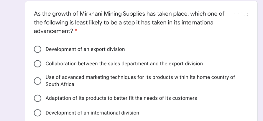 As the growth of Mirkhani Mining Supplies has taken place, which one of
the following is least likely to be a step it has taken in its international
advancement? *
Development of an export division
Collaboration between the sales department and the export division
Use of advanced marketing techniques for its products within its home country of
South Africa
Adaptation of its products to better fit the needs of its customers
Development of an international division
