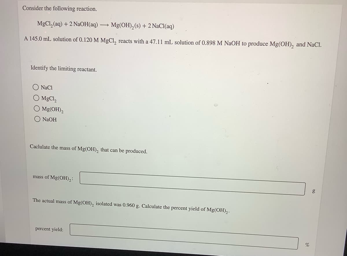 Consider the following reaction.
MgCl, (aq) + 2 NaOH(aq)
Mg(OH), (s) + 2 NaCI(aq)
A 145.0 mL solution of 0.120 M MgCl, reacts with a 47.11 mL solution of 0.898 M NAOH to produce Mg(OH), and NaCl.
Identify the limiting reactant.
NaCl
O MgCl,
O Mg(OH)2
O NAOH
Caclulate the mass of Mg(OH), that can be produced.
mass of Mg(OH),:
The actual mass of Mg(OH), isolated was 0.960 g. Calculate the percent yield of Mg(OH),.
percent yield:
