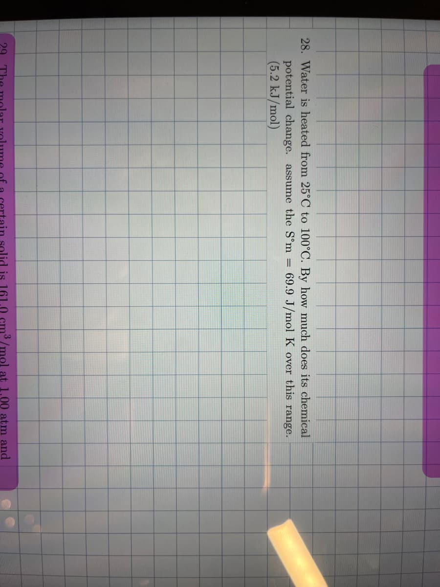 28. Water is heated from 25°C to 100°C. By how much does its chemical
potential change. assume the S°m = 69.9 J/mol K over this range.
(5.2 kJ/mol)
29
solid is 161.0 cm³ /mol at 1.00 atm and