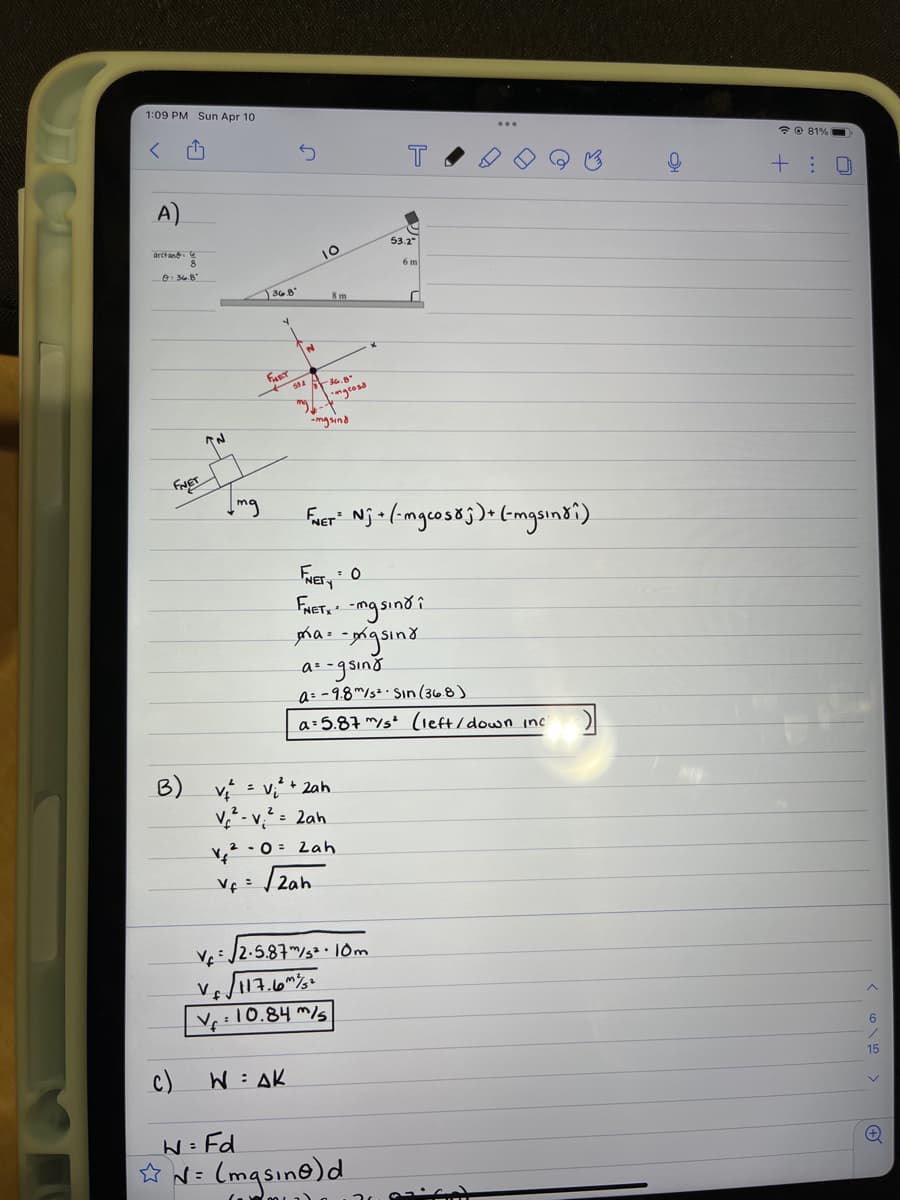 1:09 PM Sun Apr 10
*e 81%
+: 0
A)
53.2
6 m
O 348
368
8 m
FaT
ル°
" ngeosa
mg sind
mg
Fuer" Nja(-mgcos8;)• (-mgsin8i).
FaET, -ngsind i
as -gsind
a= -9.8m/s2. Sın (368)
a 5.87 m/s² (left/down inc
B) v
v² - v,² = 2ah
2+ 2ah
• 0= Lah
V¢= /2ah
V 12-5.87/32.l0m
V 17.6"
V:10.84 m/s
へ
15
c)
W= AK
W= Fd
☆ N= (mqsine)d
