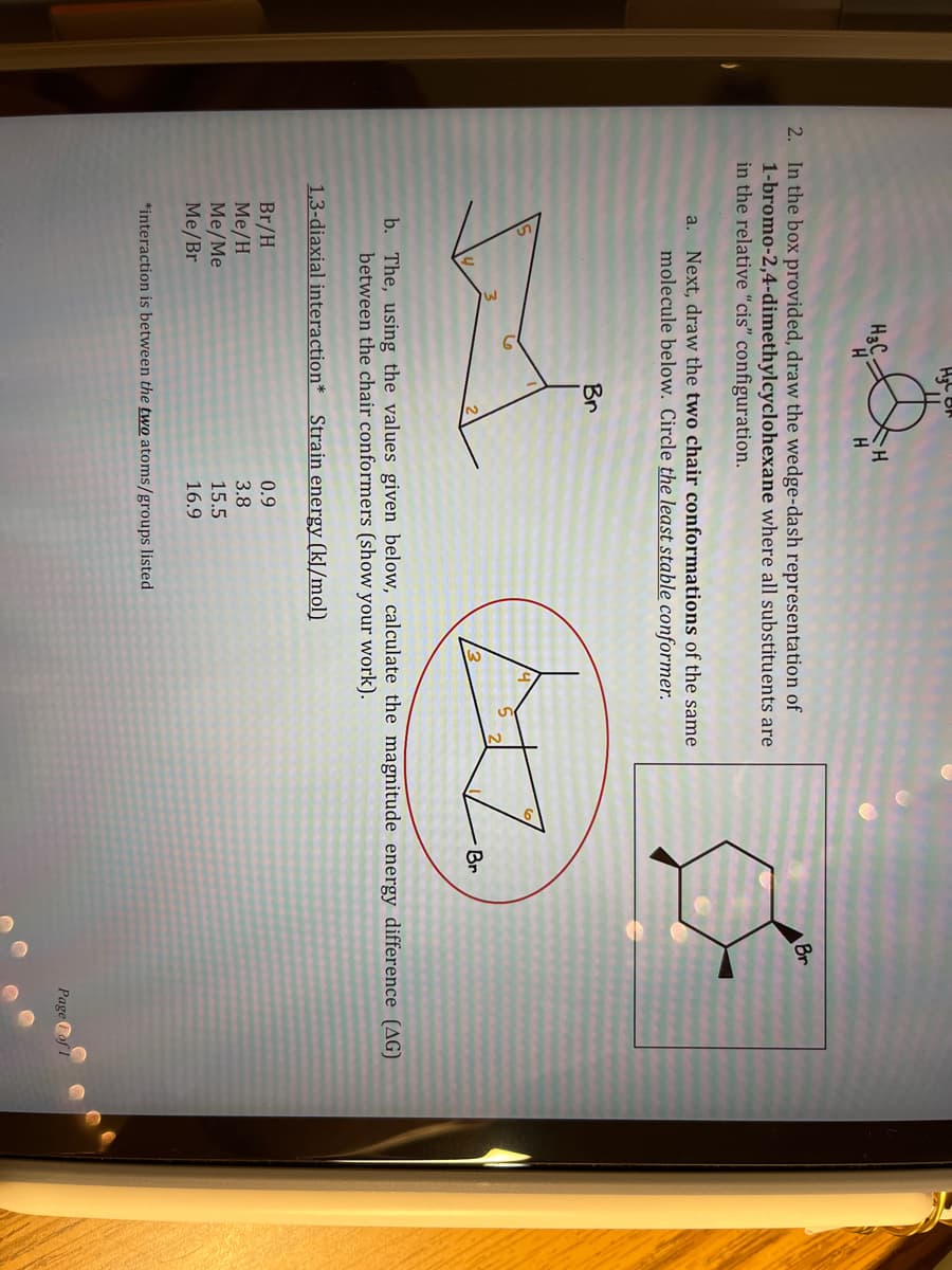 H3C-
H
2. In the box provided, draw the wedge-dash representation of
1-bromo-2,4-dimethylcyclohexane where all substituents are
in the relative "cis" configuration.
6
H
a. Next, draw the two chair conformations of the same
molecule below. Circle the least stable conformer.
Br
Br/H
Me/H
Me/Me
Me/Br
*interaction is between the two atoms/groups listed
4
0.9
3.8
15.5
16.9
+2.
Br
b. The, using the values given below, calculate the magnitude energy difference (AG)
between the chair conformers (show your work).
1,3-diaxial interaction* Strain energy (kJ/mol)
Br
Page of 1