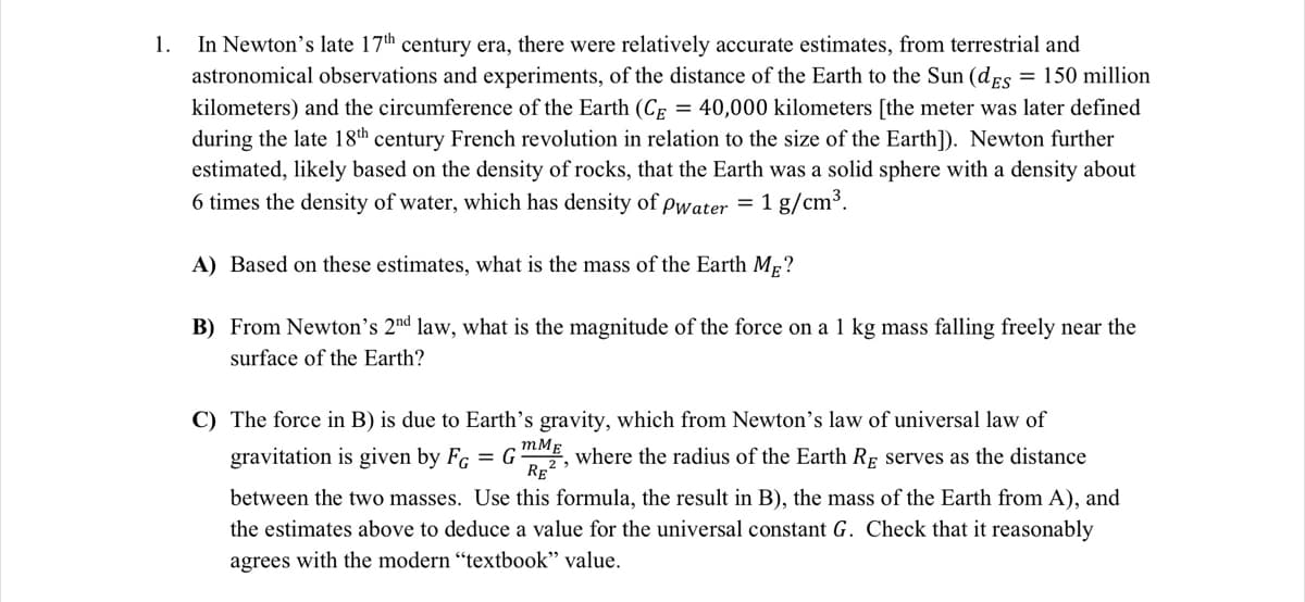 1.
In Newton's late 17th century era, there were relatively accurate estimates, from terrestrial and
astronomical observations and experiments, of the distance of the Earth to the Sun (dEs = 150 million
kilometers) and the circumference of the Earth (Ce
= 40,000 kilometers [the meter was later defined
during the late 18th century French revolution in relation to the size of the Earth]). Newton further
estimated, likely based on the density of rocks, that the Earth was a solid sphere with a density about
6 times the density of water, which has density of pwater = 1 g/cm³.
A) Based on these estimates, what is the mass of the Earth Mp?
B) From Newton's 2nd law, what is the magnitude of the force on a 1 kg mass falling freely near the
surface of the Earth?
C) The force in B) is due to Earth's gravity, which from Newton's law of universal law of
gravitation is given by FG = G2, where the radius of the Earth RĘ serves as the distance
mMg
RE
between the two masses. Use this formula, the result in B), the mass of the Earth from A), and
the estimates above to deduce a value for the universal constant G. Check that it reasonably
agrees with the modern “textbook" value.
