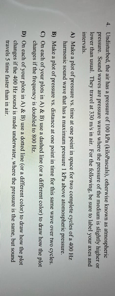 4. Undisturbed, the air has a pressure of 100 kPa (kiloPascals), otherwise known as atmospheric
pressure. Sound waves are pressure waves where the pressure of the medium is slightly higher or
lower than usual. They travel at 330 m/s in air. For the following, be sure to label your axes and
intervals.
A) Make a plot of pressure vs. time at one point in space for two complete cycles of a 400 Hz
harmonic sound wave that has a maximum pressure 1 kPa above atomospheric pressure.
B) Make a plot of pressure vs. distance at one point in time for this same wave over two cycles.
C) On each of your plots in A) & B) use a dashed line (or a different color) to draw how the plot
changes if the frequency is doubled to 800 Hz.
D) On each of your plots in A) & B) use a dotted line (or a different color) to draw how the plot
changes if the 400 Hz sound is made underwater, where the pressure is the same, but sound
travels 5 time faster than in air.
