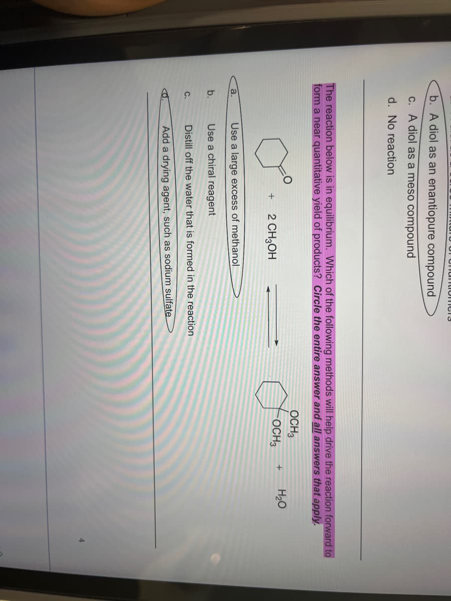 b. A diol as an enantiopure compound
c. A diol as a meso compound
d. No reaction
The reaction below is in equilibrium. Which of the following methods will help drive the reaction forward to
form a near quantitative yield of products? Circle the entire answer and all answers that apply.
a.
of nantiomers
b.
C.
+ 2 CH3OH
Use a large excess of methanol
Use a chiral reagent
Distill off the water that is formed in the reaction
Add a drying agent, such as sodium sulfate
OCH3
OCH3
Joo
+ H₂O
4