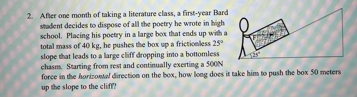 2. After one month of taking a literature class, a first-year Bard
student decides to dispose of all the poetry he wrote in high
school. Placing his poetry in a large box that ends
total mass of 40 kg, he pushes the box up a frictionless 25°
slope that leads to a large cliff dropping into a bottomless
chasm. Starting from rest and continually exerting a 500N
force in the horizontal direction on the box, how long does it take him to push the box 50 meters
up
with
a
125°
up the slope to the cliff?
