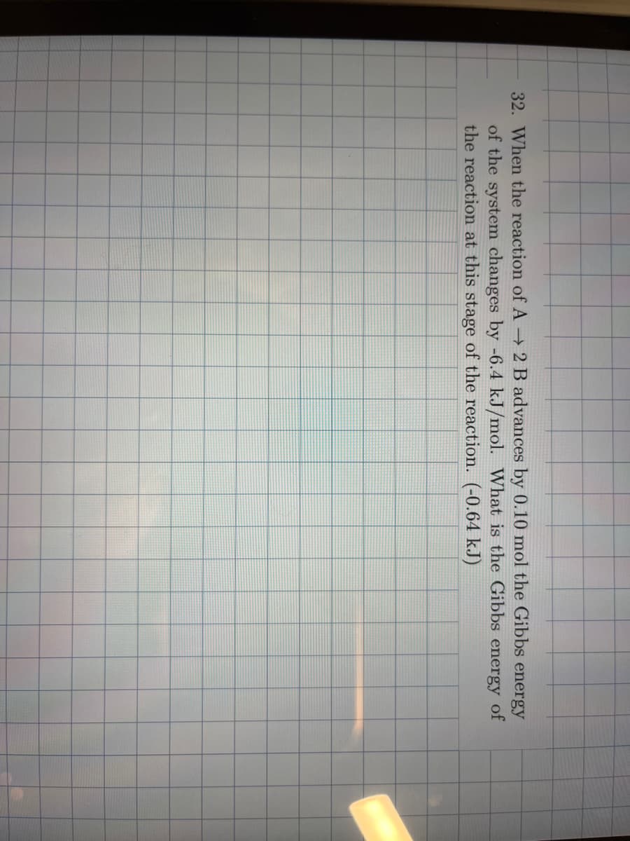 32. When the reaction of A → 2 B advances by 0.10 mol the Gibbs energy
of the system changes by -6.4 kJ/mol. What is the Gibbs energy of
the reaction at this stage of the reaction. (-0.64 kJ)