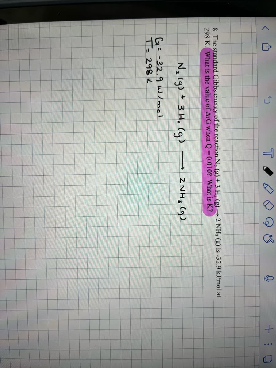 N₂ (g) + 3 H₂ (g)
T
G= -32.9 kJ/mol
T= 298 K
Ca
8. The standard Gibbs energy of the reaction N₂ (g) + 3 H₂ (g) → 2 NH, (g) is -32.9 kJ/mol at
298 K. What is the value of ArG when Q=0.010? What is K?
HO
→ 2NH3 (9)
+:
L