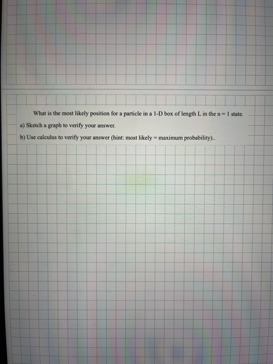 What is the most likely position for a particle in a 1-D box of length L in the n = 1 state.
a) Sketch a graph to verify your answer.
b) Use calculus to verify your answer (hint: most likely = maximum probability)..