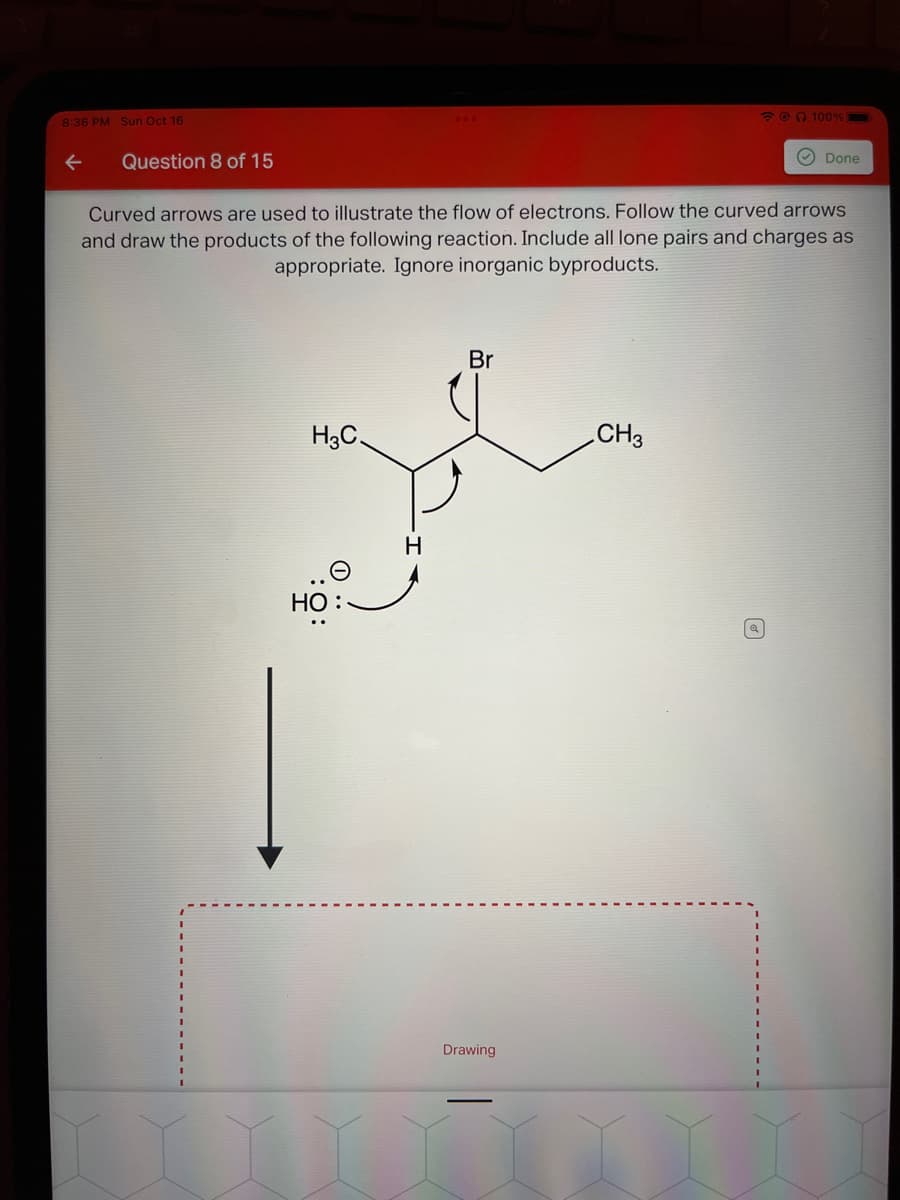 8:36 PM Sun Oct 16
Question 8 of 15
Br
H3C.
pl
H
Curved arrows are used to illustrate the flow of electrons. Follow the curved arrows
and draw the products of the following reaction. Include all lone pairs and charges as
appropriate. Ignore inorganic byproducts.
HO
Drawing
CH3
@ 100%
Q
Done