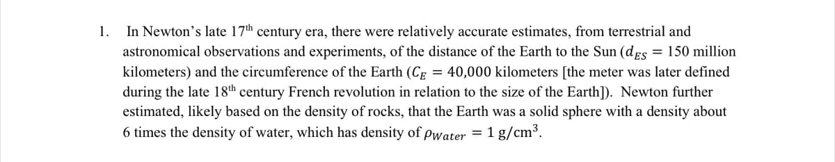 In Newton's late 17th century era, there were relatively accurate estimates, from terrestrial and
astronomical observations and experiments, of the distance of the Earth to the Sun (dEs
1.
= 150 million
kilometers) and the circumference of the Earth (CE = 40,000 kilometers [the meter was later defined
during the late 18th century French revolution in relation to the size of the Earth]). Newton further
estimated, likely based on the density of rocks, that the Earth was a solid sphere with a density about
6 times the density of water, which has density of pwater = 1 g/cm³.
