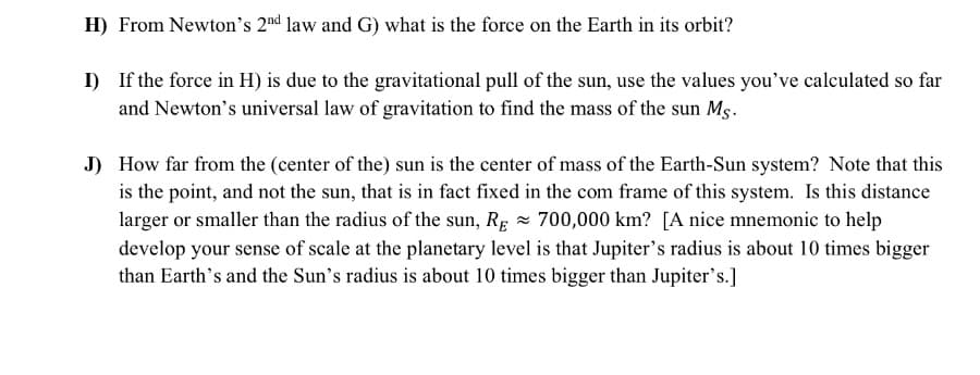 H) From Newton's 2nd law and G) what is the force on the Earth in its orbit?
I) If the force in H) is due to the gravitational pull of the sun, use the values you've calculated so far
and Newton's universal law of gravitation to find the mass of the sun Ms.
J) How far from the (center of the) sun is the center of mass of the Earth-Sun system? Note that this
is the point, and not the sun, that is in fact fixed in the com frame of this system. Is this distance
larger or smaller than the radius of the sun, Rg - 700,000 km? [A nice mnemonic to help
develop your sense of scale at the planetary level is that Jupiter's radius is about 10 times bigger
than Earth's and the Sun's radius is about 10 times bigger than Jupiter's.]
