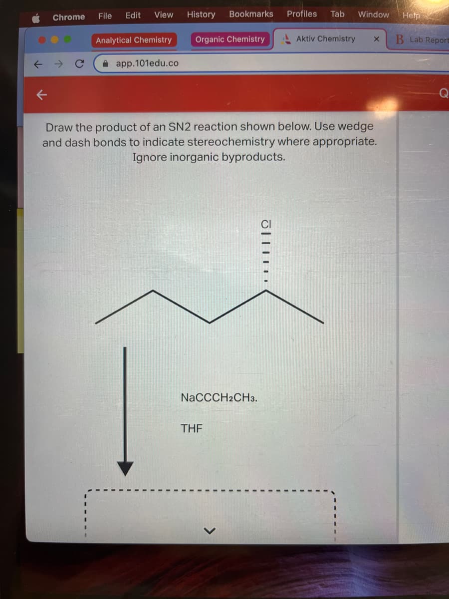 3
Chrome
File Edit View
Analytical Chemistry
app.101edu.co
Bookmarks
History
Organic Chemistry
NaCCCH2CH3.
THF
Profiles Tab
Draw the product of an SN2 reaction shown below. Use wedge
and dash bonds to indicate stereochemistry where appropriate.
Ignore inorganic byproducts.
J
Window Help
Aktiv Chemistry X
B Lab Report
Q