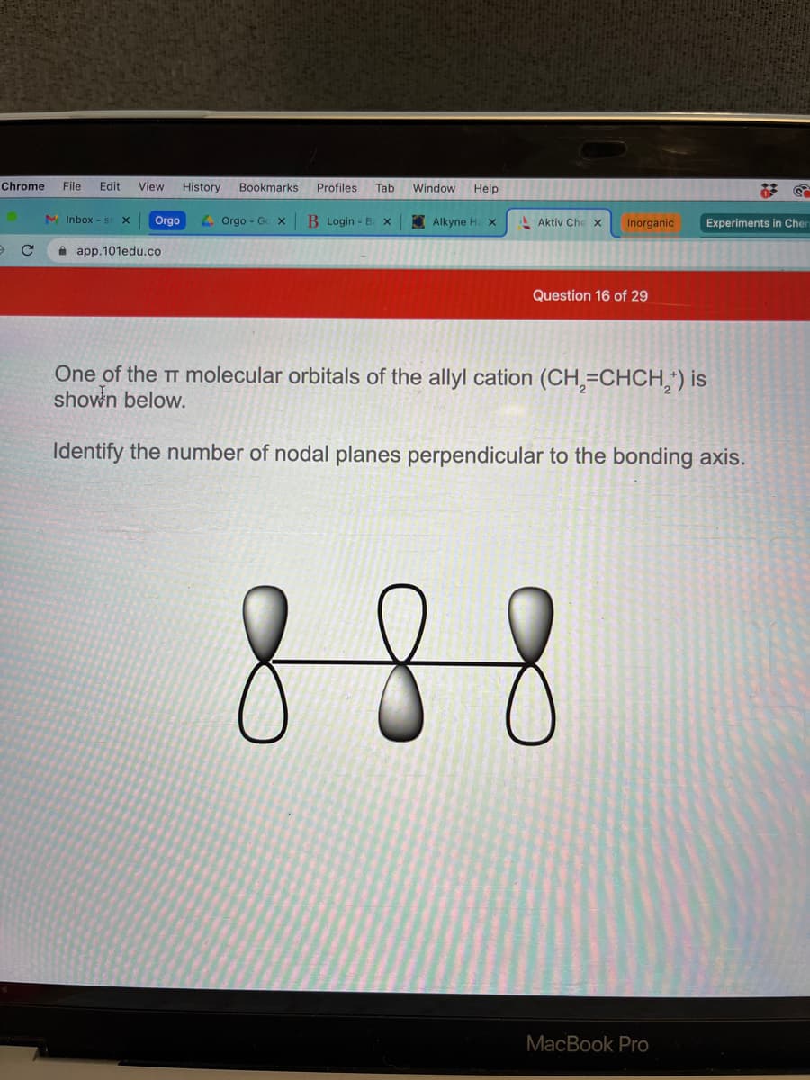 Chrome File Edit View History Bookmarks Profiles Tab
Orgo - Gc x B Login - B x
M Inbox - ss X Orgo
app.101edu.co
Window Help
Alkyne Hax
Aktiv Che X Inorganic
Question 16 of 29
One of the TT molecular orbitals of the allyl cation (CH₂=CHCH₂*) is
shown below.
Identify the number of nodal planes perpendicular to the bonding axis.
888
MacBook Pro
&
Experiments in Chen