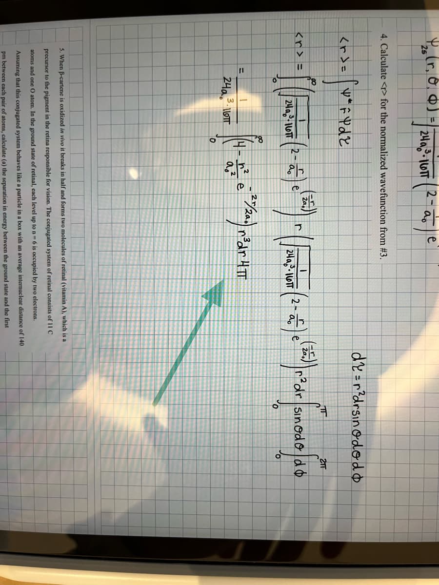 25
<r>=
<r> =
4. Calculate <r> for the normalized wavefunction from # 3.
=
24a3-1601
VF Y dz
24a
3. ∙LLOTT
24a-10TT
=(-2)
ao
∞
0
ao
a₂²
e
T
2TT
e
(257) r ( 24²-1 (2- 25 ) (25) ²³ dr [Sinod& faé
鬥
sinodod b
24a-16TT
O
e
€ ²2/20) n²
r³dr HTT
de = r²drsinododo
5. When B-cartene is oxidized in vivo it breaks in half and forms two molecules of retinal (vitamin A), which is a
precursor to the pigment in the retina responsible for vision. The conjugated system of retinal consists of 11 C
atoms and one O atom. In the ground state of retinal, each level up to n-6 is occupied by two electrons.
Assuming that this conjugated system behaves like a particle in a l with an average internuclear distance of 140
pm between each pair of atoms, calculate (a) the separation in energy between the ground state and the first
0