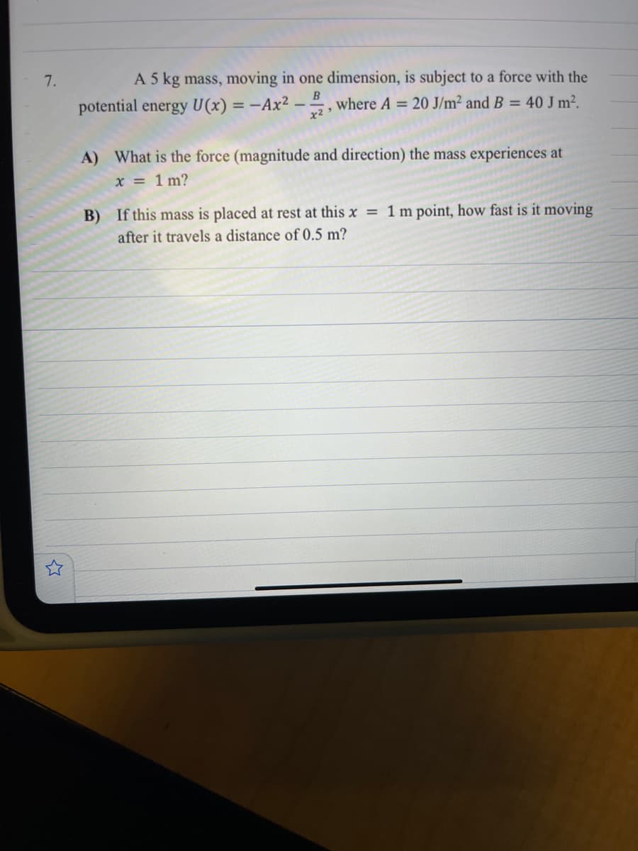 7.
A 5 kg mass, moving in one dimension, is subject to a force with the
potential energy U(x) = -Ax²
B
, where A = 20 J/m² and B = 40 J m².
A) What is the force (magnitude and direction) the mass experiences at
x = 1 m?
B) If this mass is placed at rest at this x = 1 m point, how fast is it moving
after it travels a distance of 0.5 m?
