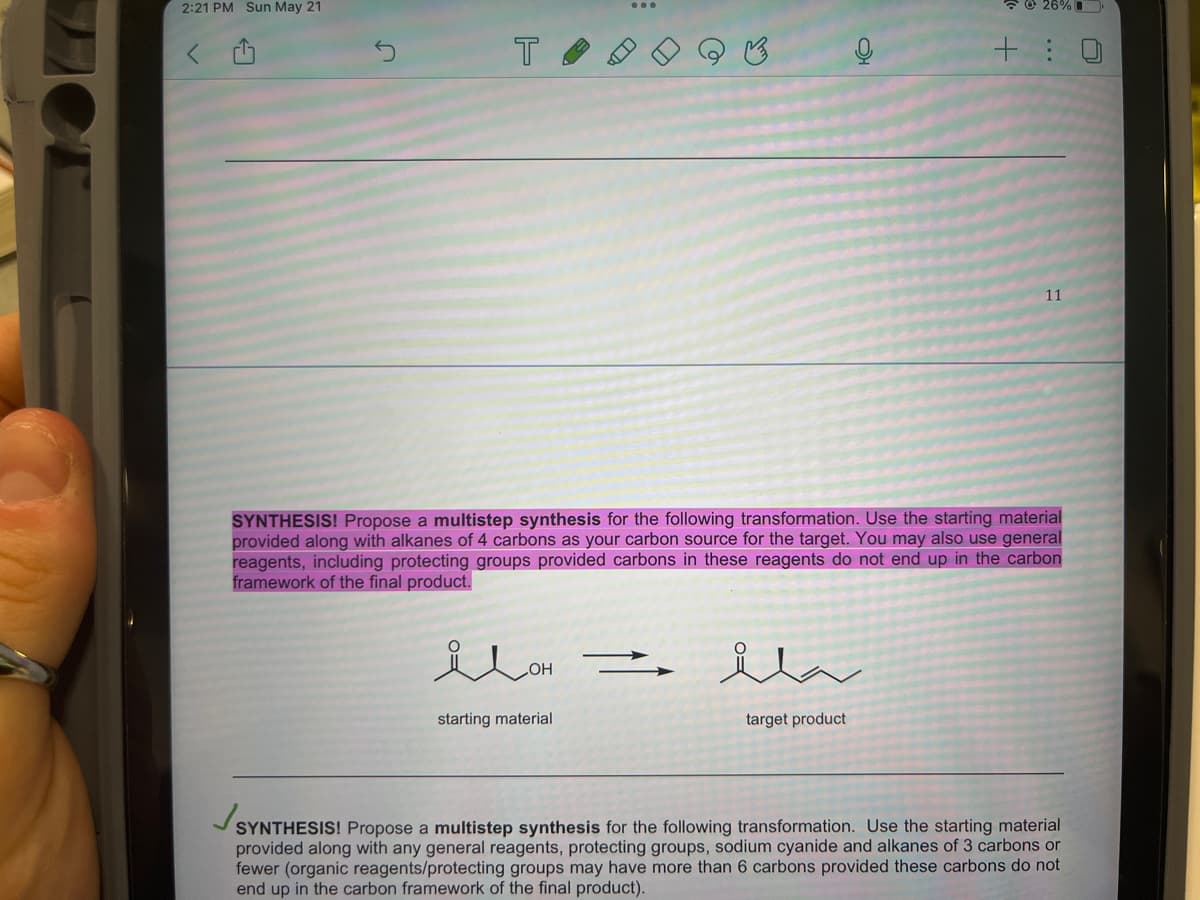 2:21 PM Sun May 21
T
OH
starting material
SYNTHESIS! Propose a multistep synthesis for the following transformation. Use the starting material
provided along with alkanes of 4 carbons as your carbon source for the target. You may also use general
reagents, including protecting groups provided carbons in these reagents do not end up in the carbon
framework of the final product.
→
ila
26%
target product
+:0
11
Js
SYNTHESIS! Propose a multistep synthesis for the following transformation. Use the starting material
provided along with any general reagents, protecting groups, sodium cyanide and alkanes of 3 carbons or
fewer (organic reagents/protecting groups may have more than 6 carbons provided these carbons do not
end up in the carbon framework of the final product).