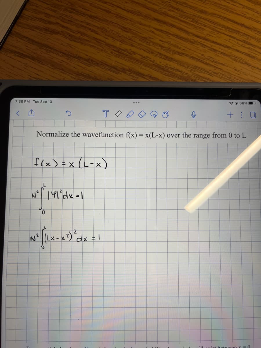 7:36 PM Tue Sep 13
<
r
f(x) = x (L-X)
N² | 41² dx = 1
тод
Normalize the wavefunction f(x) = x(L-x) over the range from 0 to L
10
2
N² [^x-x²) dx = 1
0
66% (
+ : U
1 ill sist hotween Y = 0